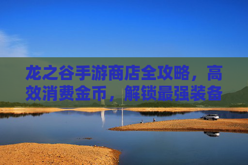 龙之谷手游商店全攻略,高效消费金币,解锁最强装备与外观
