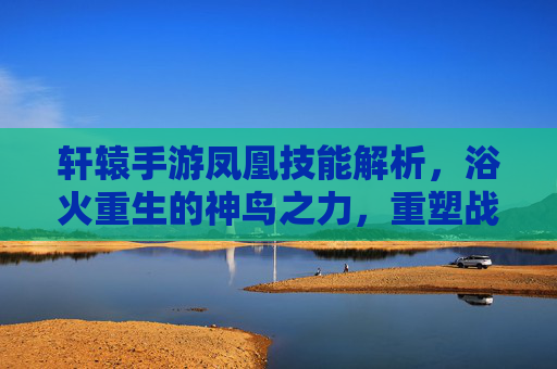 轩辕手游凤凰技能解析，浴火重生的神鸟之力，重塑战斗格局，轩辕手游凤凰技能解析，浴火重生的神鸟之力重塑战斗格局