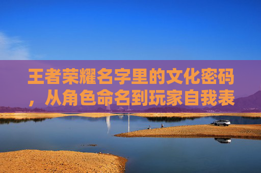 王者荣耀名字里的文化密码，从角色命名到玩家自我表达的独特印记