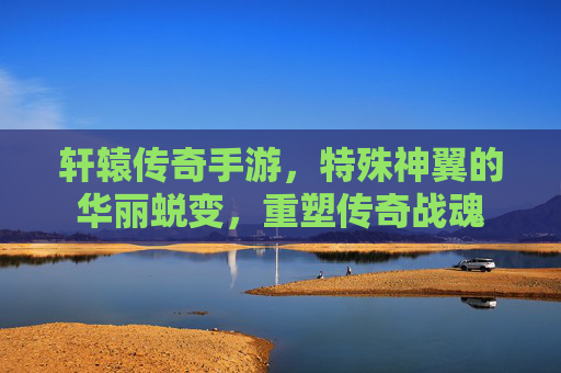 轩辕传奇手游，特殊神翼的华丽蜕变，重塑传奇战魂