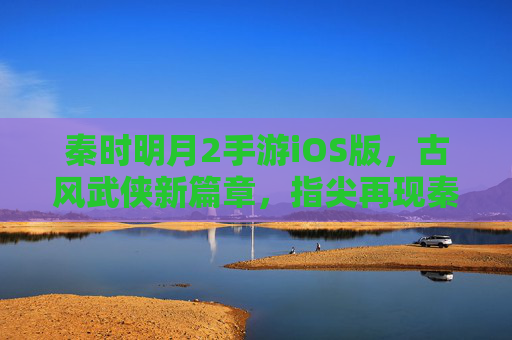 秦时明月2手游iOS版,古风武侠新篇章,指尖再现秦时风云,秦时明月2手游iOS版,古风武侠新篇章,指尖再现秦时风云
