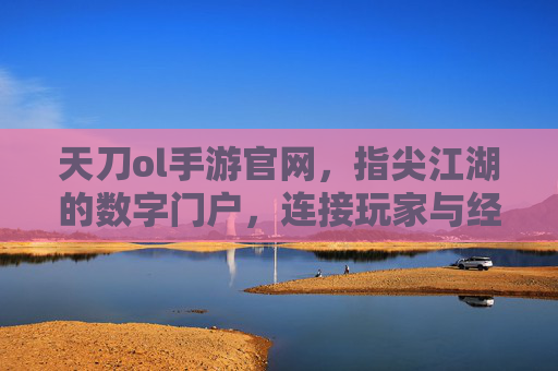 天刀ol手游官网,指尖江湖的数字门户,连接玩家与经典武侠世界,天刀ol手游官网,指尖江湖的数字门户,连接玩家与经典武侠世界
