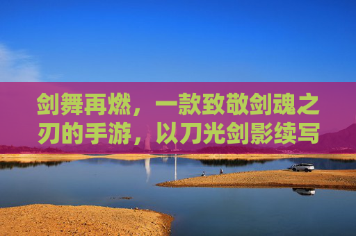 剑舞再燃,一款致敬剑魂之刃的手游,以刀光剑影续写热血传奇