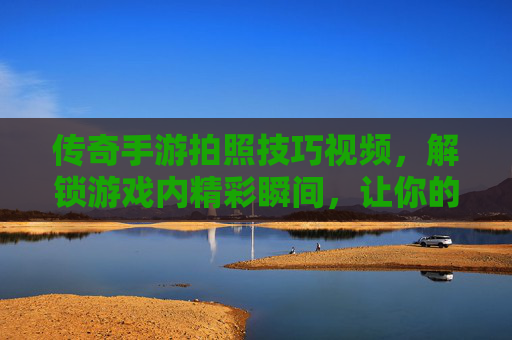 传奇手游拍照技巧视频，解锁游戏内精彩瞬间，让你的战斗画面更出片！