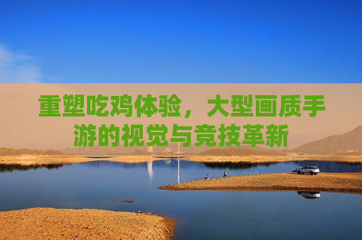 重塑吃鸡体验，大型画质手游的视觉与竞技革新
