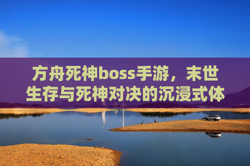 方舟死神boss手游，末世生存与死神对决的沉浸式体验，方舟死神boss手游，末世生存与死神对决的沉浸式体验