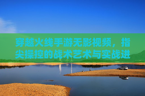 穿越火线手游无影视频，指尖操控的战术艺术与实战进阶