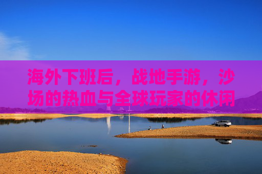 海外下班后，战地手游，沙场的热血与全球玩家的休闲共鸣