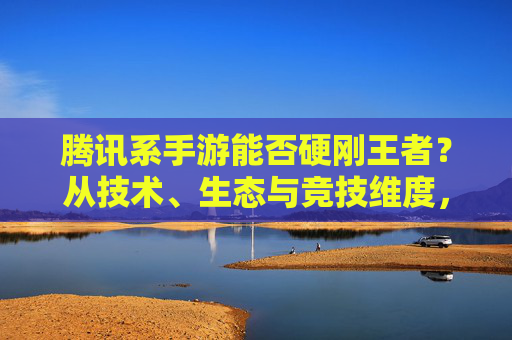 腾讯系手游能否硬刚王者?从技术、生态与竞技维度,看其能否在王者领域占得一席之地