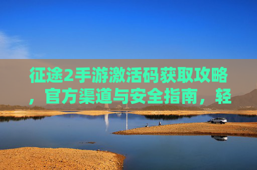 征途2手游激活码获取攻略，官方渠道与安全指南，轻松开启冒险新篇章