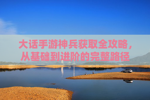 大话手游神兵获取全攻略,从基础到进阶的完整路径