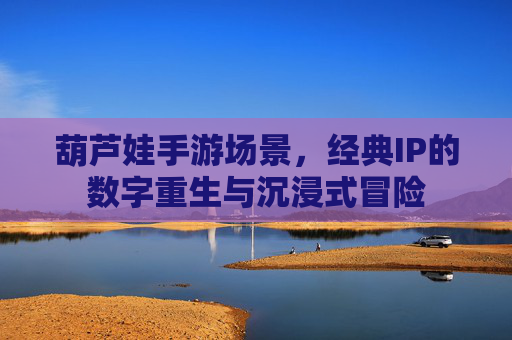 葫芦娃手游场景,经典IP的数字重生与沉浸式冒险