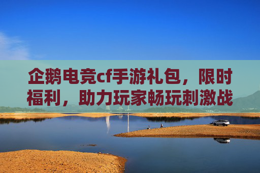 企鹅电竞cf手游礼包，限时福利，助力玩家畅玩刺激战场新体验，企鹅电竞cf手游礼包限时福利，助力玩家畅玩刺激战场新体验