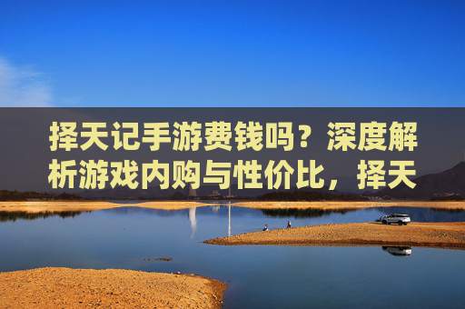 择天记手游费钱吗?深度解析游戏内购与性价比,择天记手游费钱吗?深度解析游戏内购与性价比