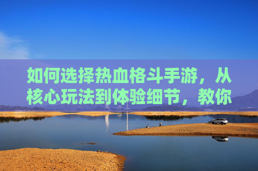 如何选择热血格斗手游，从核心玩法到体验细节，教你精准避坑