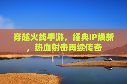 穿越火线手游，经典IP焕新，热血射击再续传奇