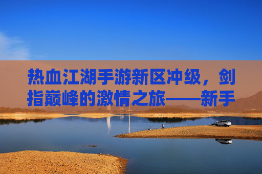 热血江湖手游新区冲级，剑指巅峰的激情之旅——新手玩家冲级全攻略