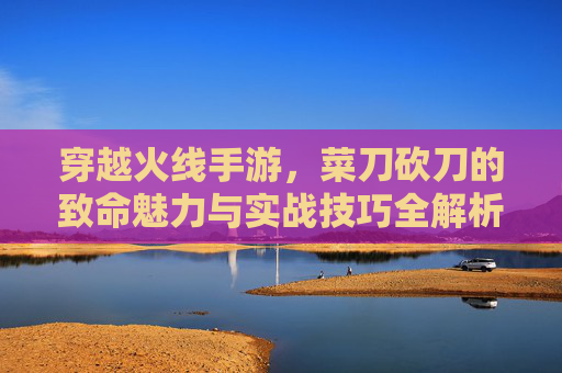 穿越火线手游，菜刀砍刀的致命魅力与实战技巧全解析