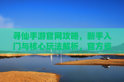 寻仙手游官网攻略，新手入门与核心玩法解析，官方资源高效获取指南，寻仙手游官网攻略，新手入门与核心玩法解析，官方资源高效获取指南