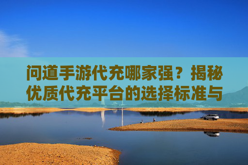 问道手游代充哪家强？揭秘优质代充平台的选择标准与避坑指南