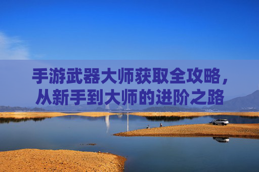 手游武器大师获取全攻略,从新手到大师的进阶之路
