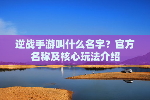 逆战手游叫什么名字?官方名称及核心玩法介绍