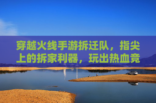 穿越火线手游拆迁队,指尖上的拆家利器,玩出热血竞技新体验