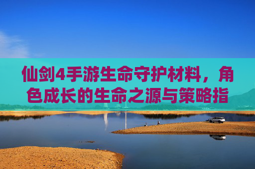 仙剑4手游生命守护材料,角色成长的生命之源与策略指南