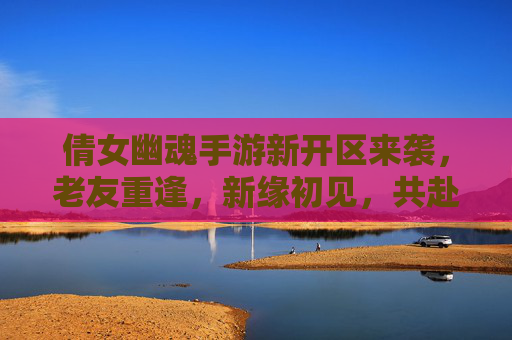 倩女幽魂手游新开区来袭，老友重逢，新缘初见，共赴幽魂之约
