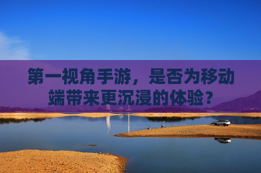第一视角手游，是否为移动端带来更沉浸的体验？