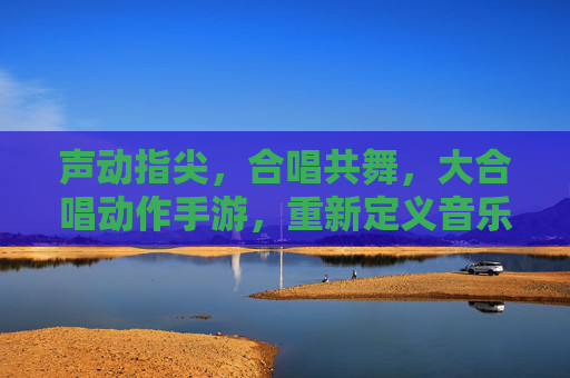 声动指尖，合唱共舞，大合唱动作手游，重新定义音乐与动作的互动体验，声动指尖，合唱共舞，大合唱动作手游，重新定义音乐与动作的互动体验