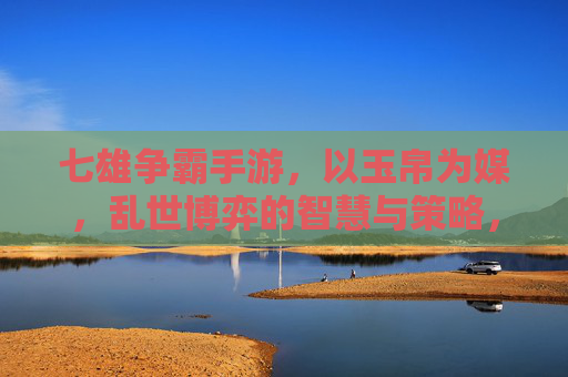 七雄争霸手游,以玉帛为媒,乱世博弈的智慧与策略,七雄争霸,以玉帛为媒,乱世博弈的智慧与策略