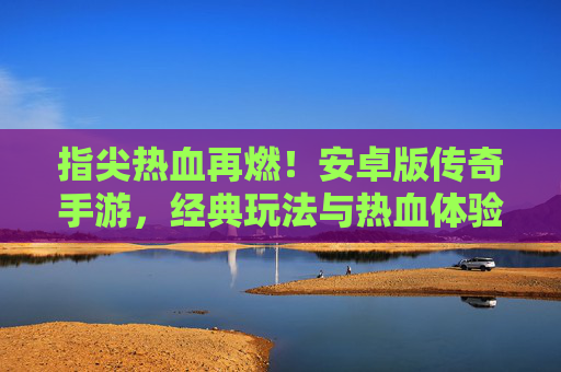 指尖热血再燃！安卓版传奇手游，经典玩法与热血体验的完美复刻