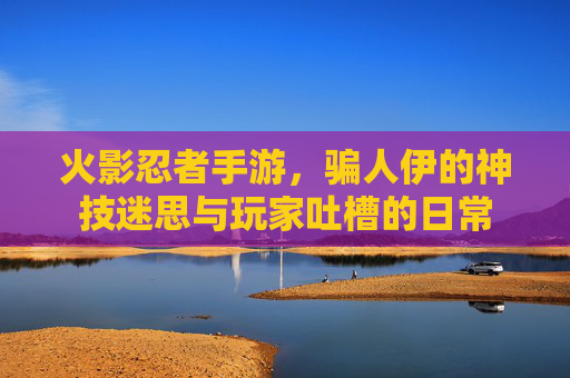 火影忍者手游,骗人伊的神技迷思与玩家吐槽的日常