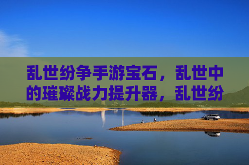 乱世纷争手游宝石,乱世中的璀璨战力提升器,乱世纷争手游宝石,乱世中的璀璨战力提升器