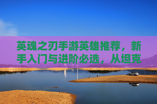 英魂之刃手游英雄推荐，新手入门与进阶必选，从坦克到法师的强力阵容解析，英魂之刃新手进阶英雄推荐，从坦克到法师的强力阵容解析