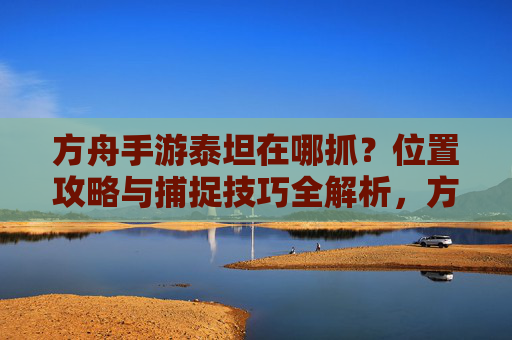 方舟手游泰坦在哪抓?位置攻略与捕捉技巧全解析,方舟手游泰坦抓捕位置及技巧全攻略