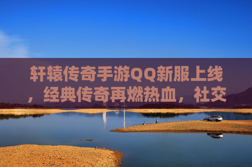 轩辕传奇手游QQ新服上线，经典传奇再燃热血，社交新体验开启