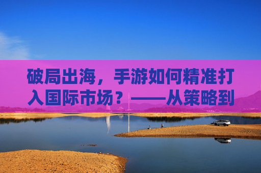 破局出海，手游如何精准打入国际市场？——从策略到实践的深度解析，破局出海，手游如何精准打入国际市场？——从策略到实践的深度解析