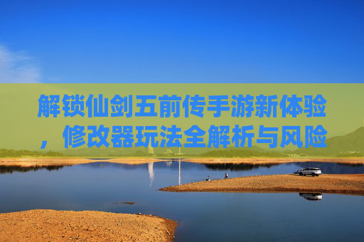 解锁仙剑五前传手游新体验，修改器玩法全解析与风险提示，解锁仙剑五前传手游新体验，修改器玩法全解析与风险提示