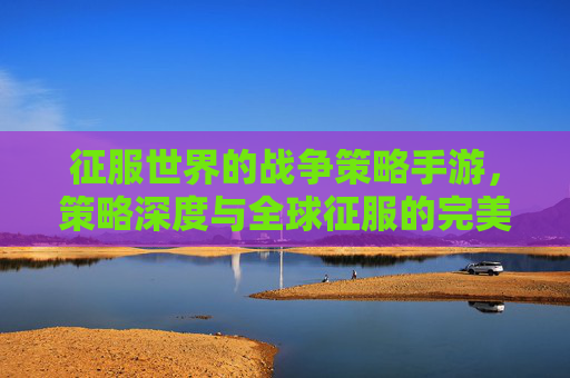 征服世界的战争策略手游，策略深度与全球征服的完美融合，征服世界的战争策略手游，策略深度与全球征服的完美融合
