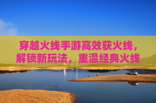 穿越火线手游高效获火线，解锁新玩法，重温经典火线乐趣，穿越火线手游，高效获火线，解锁新玩法，重温经典乐趣