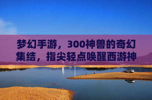 梦幻手游,300神兽的奇幻集结,指尖轻点唤醒西游神话新篇章