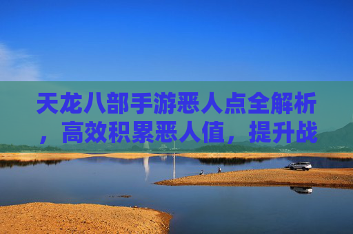 天龙八部手游恶人点全解析，高效积累恶人值，提升战力不费力，天龙八部手游恶人点全解析，高效积累恶人值，轻松提升战力