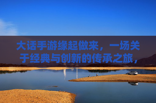 大话手游缘起做来,一场关于经典与创新的传承之旅,大话手游,经典与创新的传承之旅