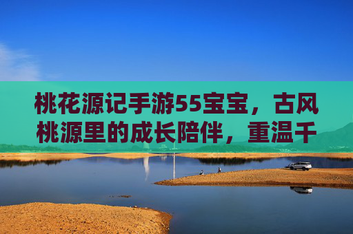 桃花源记手游55宝宝，古风桃源里的成长陪伴，重温千年桃源之梦，桃花源记手游55宝宝，古风桃源里的成长陪伴，重温千年桃源之梦