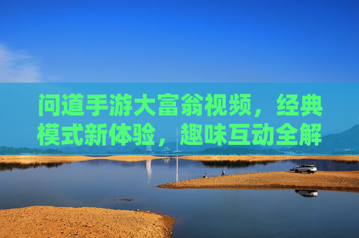 问道手游大富翁视频,经典模式新体验,趣味互动全解析,问道手游大富翁,经典模式新体验与趣味互动全解析