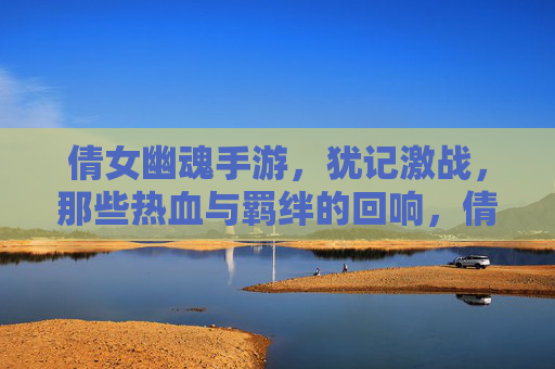 倩女幽魂手游，犹记激战，那些热血与羁绊的回响，倩女幽魂手游，犹记激战，热血与羁绊的回响