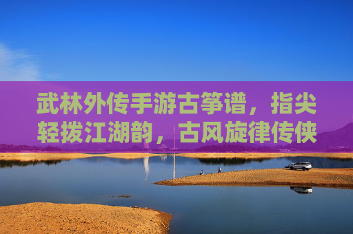 武林外传手游古筝谱,指尖轻拨江湖韵,古风旋律传侠义,武林外传手游古筝谱,指尖轻拨江湖韵,古风旋律传侠义