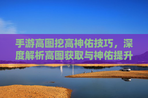 手游高图挖高神佑技巧,深度解析高图获取与神佑提升策略